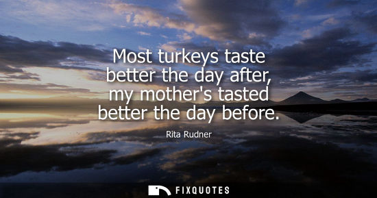 Small: Most turkeys taste better the day after, my mothers tasted better the day before