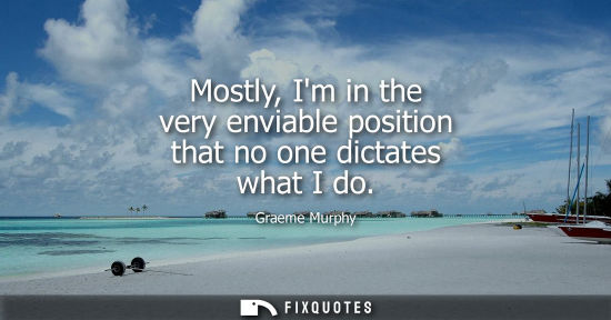 Small: Mostly, Im in the very enviable position that no one dictates what I do