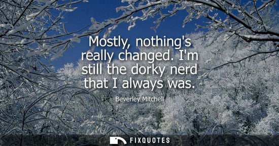Small: Mostly, nothings really changed. Im still the dorky nerd that I always was