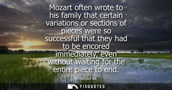 Small: Mozart often wrote to his family that certain variations or sections of pieces were so successful that they ha