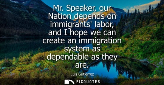 Small: Mr. Speaker, our Nation depends on immigrants labor, and I hope we can create an immigration system as 