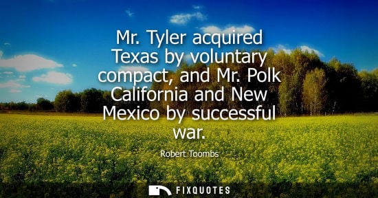 Small: Mr. Tyler acquired Texas by voluntary compact, and Mr. Polk California and New Mexico by successful war