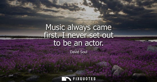 Small: Music always came first. I never set out to be an actor