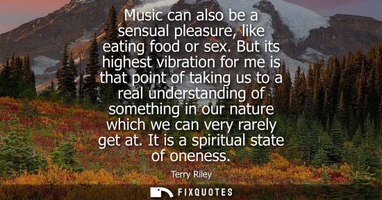 Small: Music can also be a sensual pleasure, like eating food or sex. But its highest vibration for me is that