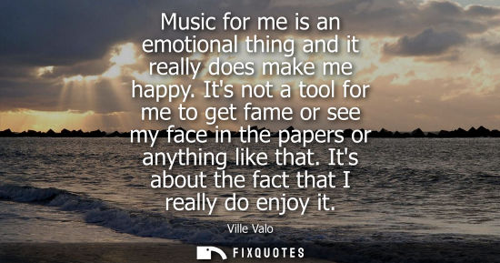 Small: Music for me is an emotional thing and it really does make me happy. Its not a tool for me to get fame or see 