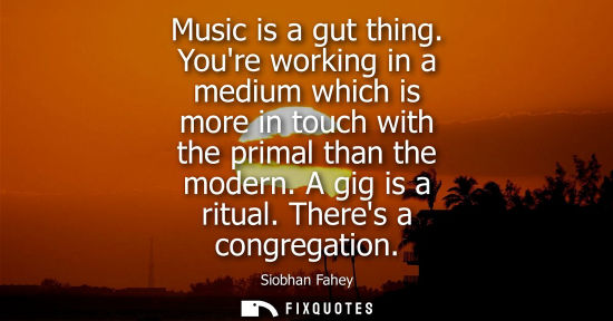 Small: Music is a gut thing. Youre working in a medium which is more in touch with the primal than the modern.