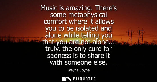 Small: Music is amazing. Theres some metaphysical comfort where it allows you to be isolated and alone while t