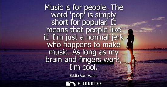 Small: Music is for people. The word pop is simply short for popular. It means that people like it. Im just a normal 