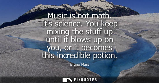 Small: Music is not math. Its science. You keep mixing the stuff up until it blows up on you, or it becomes th