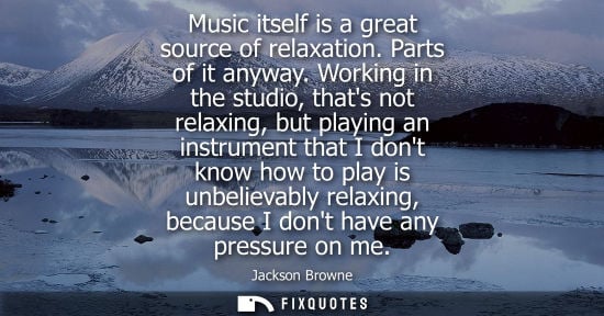 Small: Music itself is a great source of relaxation. Parts of it anyway. Working in the studio, thats not rela