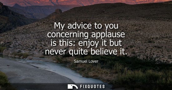 Small: My advice to you concerning applause is this: enjoy it but never quite believe it