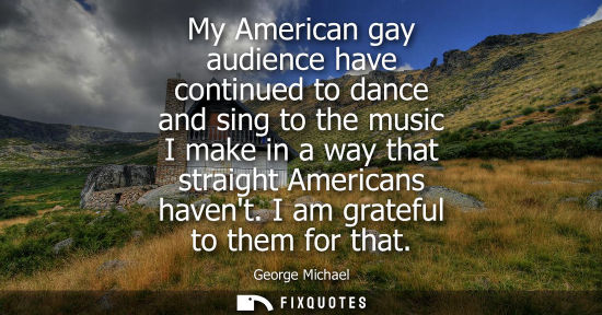 Small: My American gay audience have continued to dance and sing to the music I make in a way that straight Am