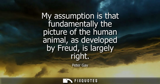 Small: My assumption is that fundamentally the picture of the human animal, as developed by Freud, is largely 