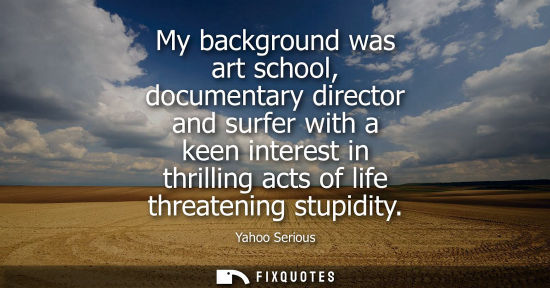 Small: My background was art school, documentary director and surfer with a keen interest in thrilling acts of