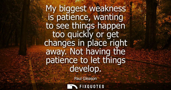 Small: My biggest weakness is patience, wanting to see things happen too quickly or get changes in place right