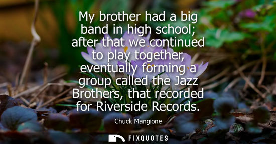 Small: My brother had a big band in high school after that we continued to play together, eventually forming a