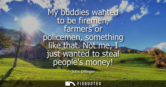 Small: My buddies wanted to be firemen, farmers or policemen, something like that. Not me, I just wanted to st