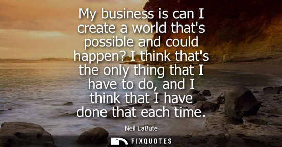 Small: My business is can I create a world thats possible and could happen? I think thats the only thing that 