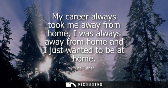 Small: My career always took me away from home, I was always away from home and I just wanted to be at home