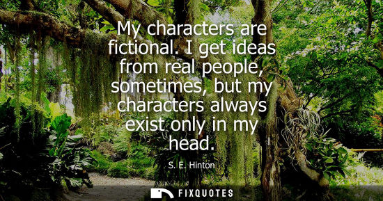 Small: My characters are fictional. I get ideas from real people, sometimes, but my characters always exist on