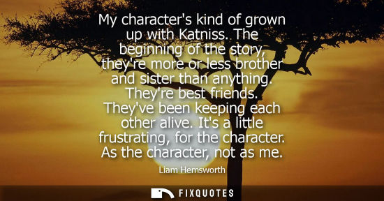 Small: My characters kind of grown up with Katniss. The beginning of the story, theyre more or less brother and siste
