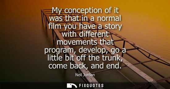 Small: My conception of it was that in a normal film you have a story with different movements that program, d