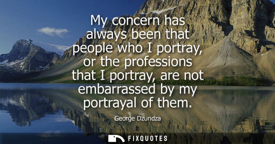 Small: My concern has always been that people who I portray, or the professions that I portray, are not embarr