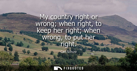 Small: My country right or wrong when right, to keep her right when wrong, to put her right