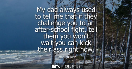 Small: My dad always used to tell me that if they challenge you to an after-school fight, tell them you wont w