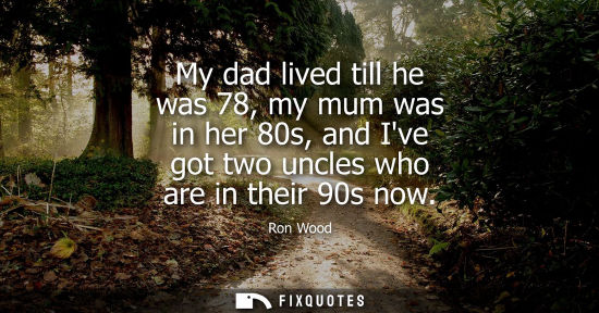 Small: My dad lived till he was 78, my mum was in her 80s, and Ive got two uncles who are in their 90s now
