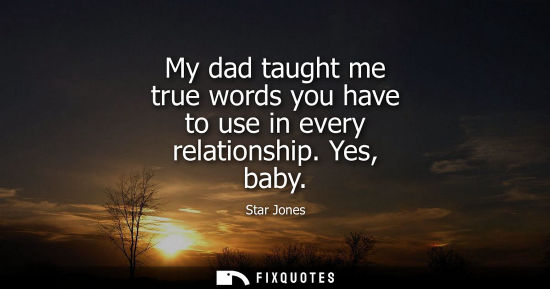 Small: My dad taught me true words you have to use in every relationship. Yes, baby