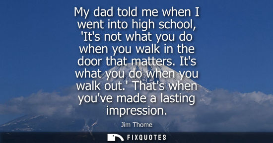 Small: My dad told me when I went into high school, Its not what you do when you walk in the door that matters