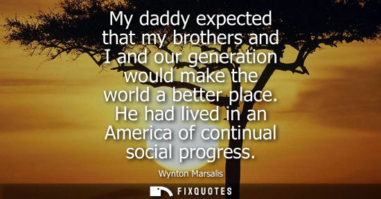 Small: My daddy expected that my brothers and I and our generation would make the world a better place. He had