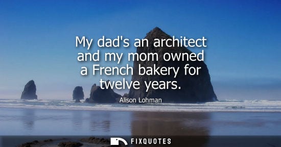 Small: My dads an architect and my mom owned a French bakery for twelve years