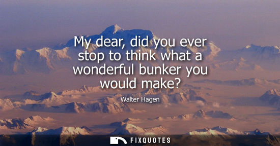 Small: My dear, did you ever stop to think what a wonderful bunker you would make?