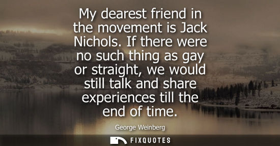 Small: My dearest friend in the movement is Jack Nichols. If there were no such thing as gay or straight, we w