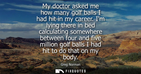 Small: My doctor asked me how many golf balls I had hit in my career. Im lying there in bed calculating somewhere bet