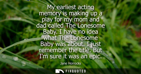 Small: My earliest acting memory is making up a play for my mom and dad called The Lonesome Baby. I have no idea what
