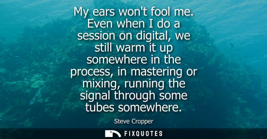 Small: My ears wont fool me. Even when I do a session on digital, we still warm it up somewhere in the process