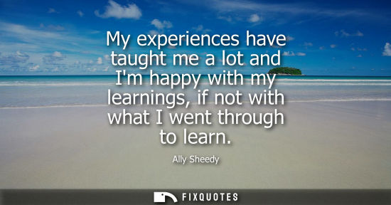 Small: My experiences have taught me a lot and Im happy with my learnings, if not with what I went through to 