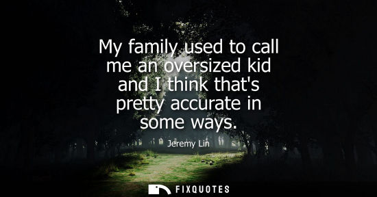Small: My family used to call me an oversized kid and I think thats pretty accurate in some ways