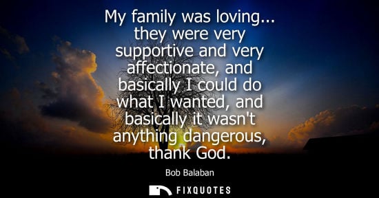 Small: My family was loving... they were very supportive and very affectionate, and basically I could do what 