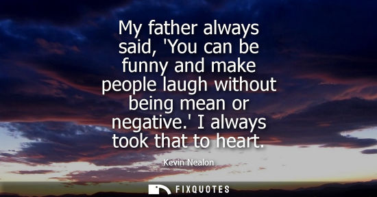 Small: My father always said, You can be funny and make people laugh without being mean or negative. I always 