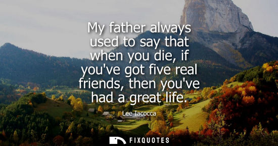 Small: My father always used to say that when you die, if youve got five real friends, then youve had a great 