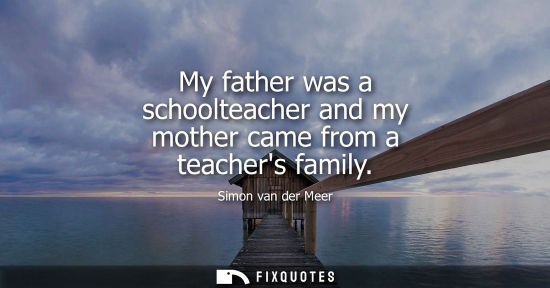 Small: My father was a schoolteacher and my mother came from a teachers family