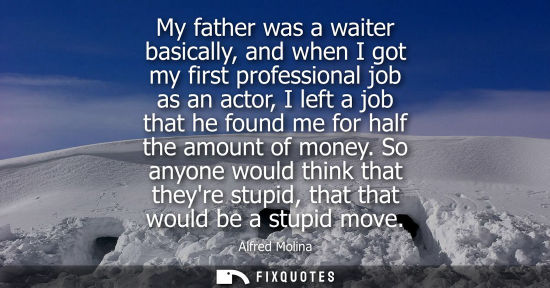 Small: My father was a waiter basically, and when I got my first professional job as an actor, I left a job th