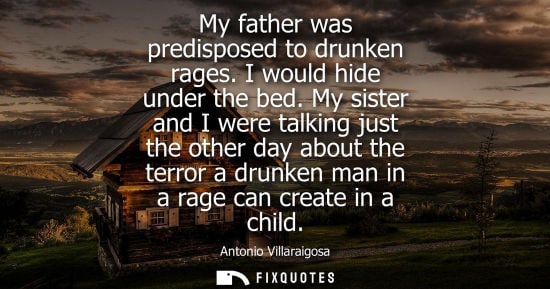 Small: My father was predisposed to drunken rages. I would hide under the bed. My sister and I were talking ju