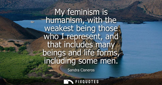 Small: My feminism is humanism, with the weakest being those who I represent, and that includes many beings an