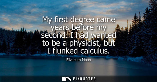 Small: My first degree came years before my second. I had wanted to be a physicist, but I flunked calculus
