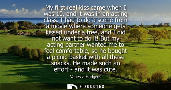 Small: My first real kiss came when I was 10, and it was in an acting class. I had to do a scene from a movie 